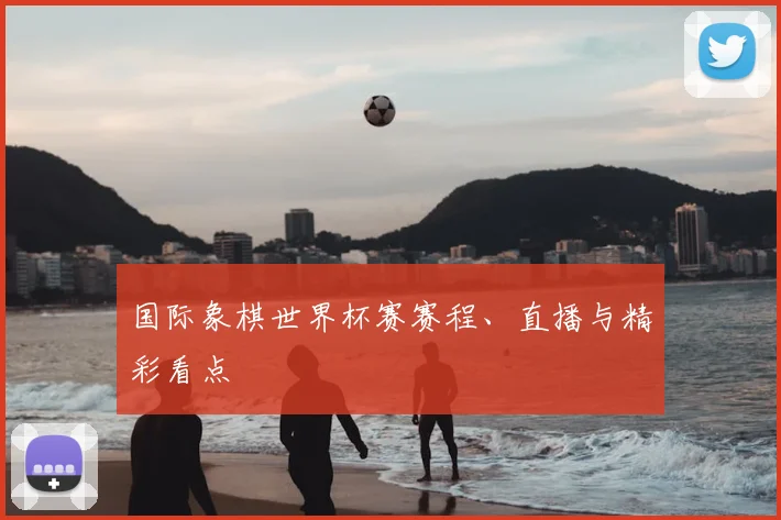 国际象棋世界杯赛赛程、直播与精彩看点