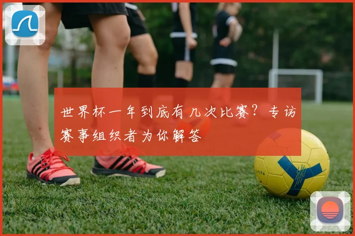 世界杯一年到底有几次比赛?专访赛事组织者为你解答