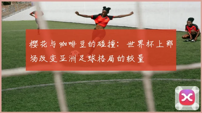 樱花与咖啡豆的碰撞：世界杯上那场改变亚洲足球格局的较量