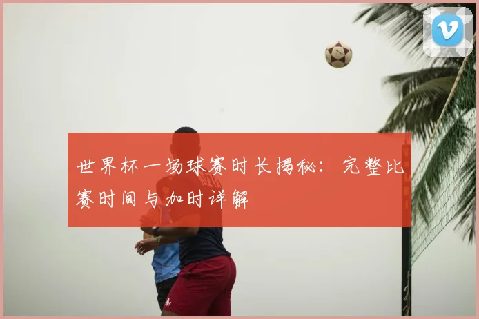 世界杯一场球赛时长揭秘:完整比赛时间与加时详解