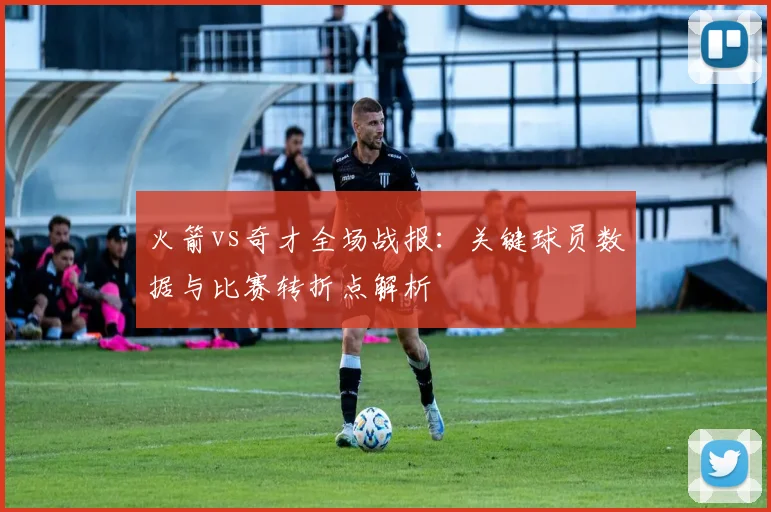 火箭vs奇才全场战报：关键球员数据与比赛转折点解析