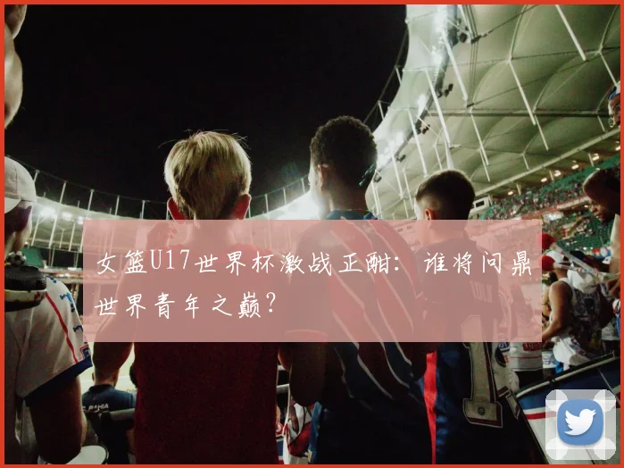 女篮U17世界杯激战正酣：谁将问鼎世界青年之巅？