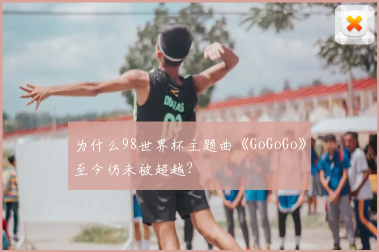 为什么98世界杯主题曲《GoGoGo》至今仍未被超越？