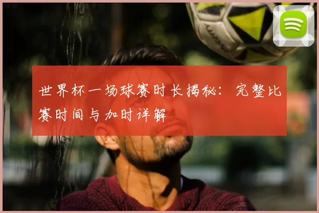 世界杯一场球赛时长揭秘:完整比赛时间与加时详解