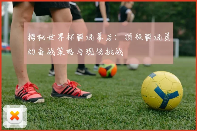 揭秘世界杯解说幕后：顶级解说员的备战策略与现场挑战