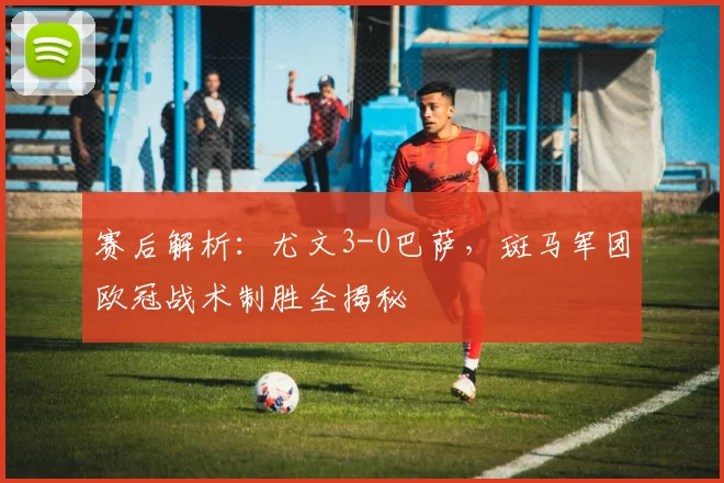 赛后解析：尤文3-0巴萨，斑马军团欧冠战术制胜全揭秘