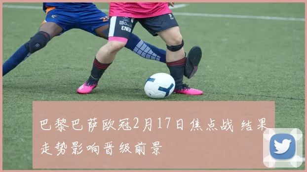 巴黎巴萨欧冠2月17日焦点战 结果走势影响晋级前景