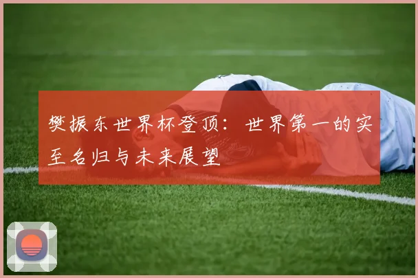 樊振东世界杯登顶：世界第一的实至名归与未来展望