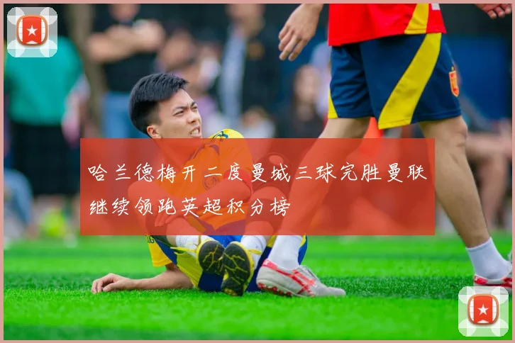 哈兰德梅开二度曼城三球完胜曼联继续领跑英超积分榜