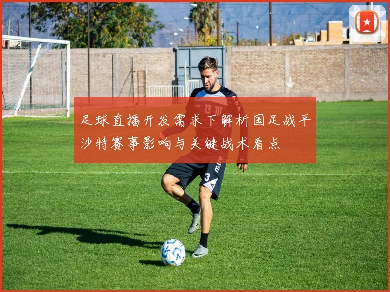 足球直播开发需求下解析国足战平沙特赛事影响与关键战术看点