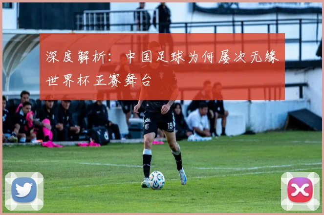 深度解析：中国足球为何屡次无缘世界杯正赛舞台