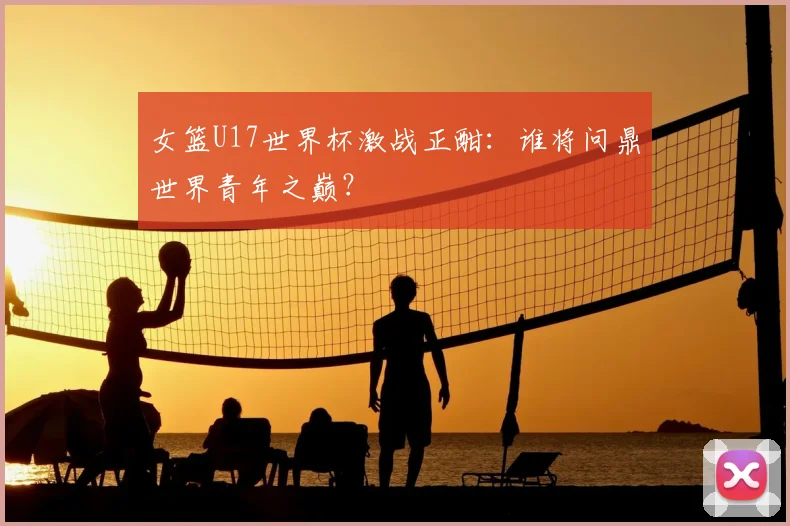 女篮U17世界杯激战正酣：谁将问鼎世界青年之巅？