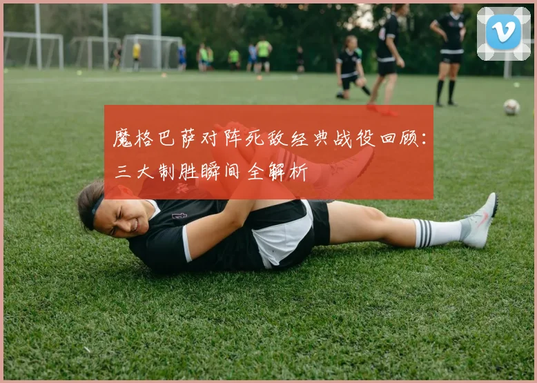 魔格巴萨对阵死敌经典战役回顾：三大制胜瞬间全解析