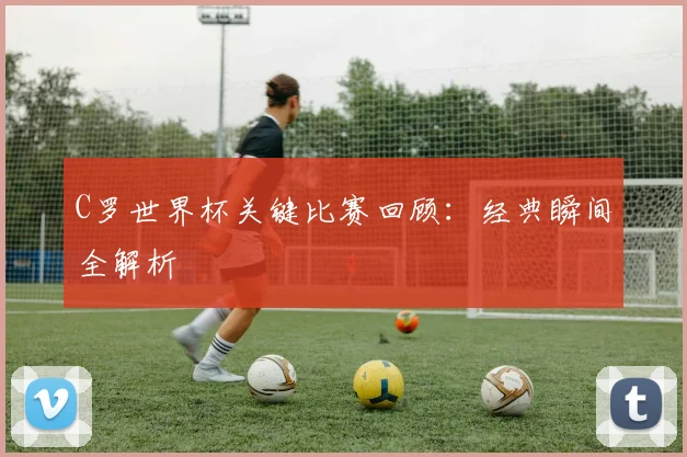C罗世界杯关键比赛回顾：经典瞬间全解析