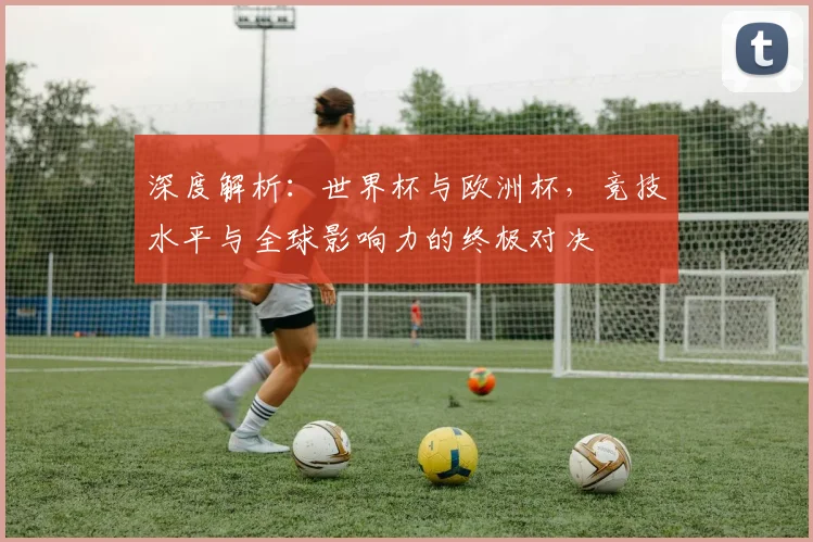 深度解析：世界杯与欧洲杯，竞技水平与全球影响力的终极对决
